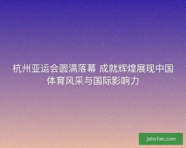杭州亚运会圆满落幕 成就辉煌展现中国体育风采与国际影响力