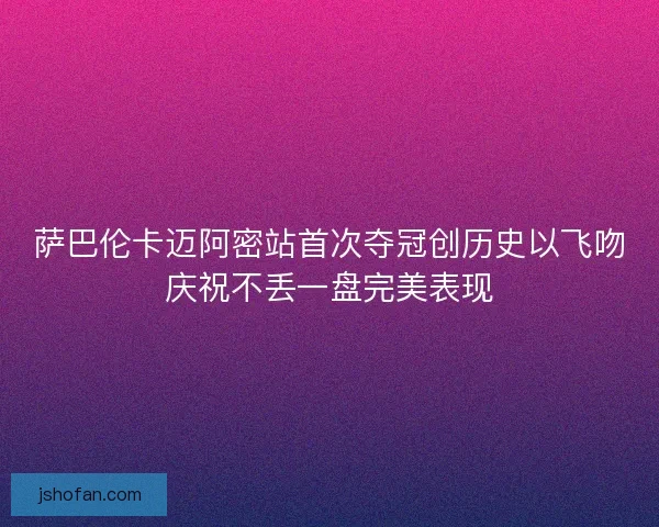 萨巴伦卡迈阿密站首次夺冠创历史以飞吻庆祝不丢一盘完美表现