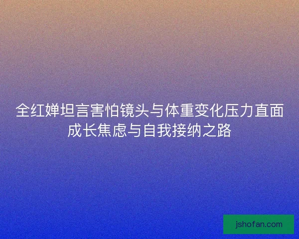 全红婵坦言害怕镜头与体重变化压力直面成长焦虑与自我接纳之路