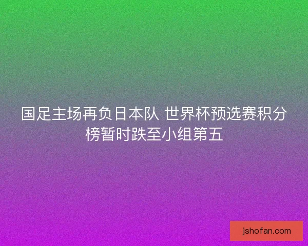 国足主场再负日本队 世界杯预选赛积分榜暂时跌至小组第五